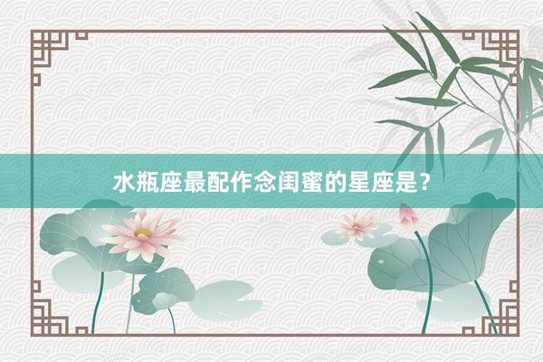 水瓶座最配作念闺蜜的星座是？